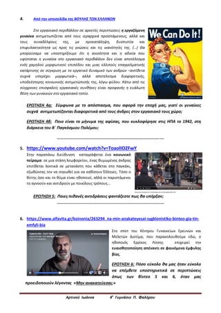 Αρτινού Ιωάννα 4ο
Γυμνάσιο Π. Φαλήρου
4. Από την ιστοσελίδα της ΒΟΥΛΗΣ ΤΩΝ ΕΛΛΗΝΩΝ
Στο εργασιακό περιβάλλον σε αρκετές περιπτώσεις η εργαζόμενη
γυναίκα αντιμετωπίζεται από τους ιεραρχικά προϊστάμενους, αλλά και
τους συναδέλφους της, με προκατάληψη, δυσπιστία και
επιφυλακτικότητα ως προς τις γνώσεις και τις ικανότητές της. (…) Θα
μπορούσαμε να υποστηρίξουμε ότι η ανισότητα και η αδικία που
υφίσταται η γυναίκα στο εργασιακό περιβάλλον δεν είναι αποτέλεσμα
ενός χαμηλού μορφωτικού επιπέδου και μιας ελλιπούς επαγγελματικής
κατάρτισης σε σύγκριση με το εργατικό δυναμικό των ανδρών –αντίθετα
συχνά υπερέχει μορφωτικά–, αλλά αποτέλεσμα διαφορετικής,
υποδεέστερης κοινωνικής αντιμετώπισής της, λόγω φύλου. Κάτω από τις
σύγχρονες επισφαλείς εργασιακές συνθήκες είναι προφανής η ευάλωτη
θέση των γυναικών στο εργασιακό τοπίο.
ΕΡΩΤΗΣΗ 4α: Σύμφωνα με το απόσπασμα, που αφορά την εποχή μας, γιατί οι γυναίκες
συχνά αντιμετωπίζονται διαφορετικά από τους άνδρες στον εργασιακό τους χώρο;
ΕΡΩΤΗΣΗ 4β: Ποιο είναι το μήνυμα της αφίσας, που κυκλοφόρησε στις ΗΠΑ το 1942, στη
διάρκεια του Β΄ Παγκόσμιου Πολέμου;
..........................................................................................
5. https://www.youtube.com/watch?v=ToaolIOZFwY
Στην παραπάνω διεύθυνση καταγράφεται ένα κοινωνικό
πείραμα: σε μια στάση λεωφορείου, ένας θυμωμένος άνδρας
επιτίθεται λεκτικά σε μετανάστη που κάθεται στο παγκάκι,
εξωθώντας τον να σηκωθεί για να καθίσουν Έλληνες. Τόσο ο
θύτης όσο και το θύμα είναι ηθοποιοί, αλλά οι παριστάμενοι
το αγνοούν και αντιδρούν με ποικίλους τρόπους...
ΕΡΩΤΗΣΗ 5: Ποιες πιθανές αντιδράσεις φαντάζεστε πως θα υπήρξαν;
..........................................................................................
6. https://www.alfavita.gr/koinonia/263294_na-min-anakateyesai-sygklonistiko-binteo-gia-tin-
emfyli-bia
Στο σποτ του Κέντρου Γυναικείων Ερευνών και
Μελετών Διοτίμα, που παρακολουθούμε εδώ, ο
ηθοποιός Ερρίκος Λίτσης επιχειρεί την
ευαισθητοποίηση απέναντι σε φαινόμενα έμφυλης
βίας.
ΕΡΩΤΗΣΗ 6: Πόσο εύκολο θα μας ήταν εύκολο
να επέμβετε υποστηρικτικά σε περιπτώσεις
όπως των βίντεο 5 και 6, όταν μας
προειδοποιούν λέγοντας «Μην ανακατεύεσαι;»
 