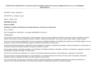 INSTITUTO DE FORMACION Y CAPACIT1ACION CRUZ ROJA ARGENTINA FILIAL CORRIENTES I-30 e IT-11 ENFERMERIA
PROFESIONAL
MATERIA: Practica Profesional II
DOCENTES: Lic. González Jorge A.
TEMA: CHECK LIST
MINISTERIO DE SALUD
Resolución 28/2012
Apruébanse el Listado de Verificación para la Cirugía Segura y su manual de uso e instrucciones.
Bs. As., 23/1/2012
VISTO el Expediente Nº 1-2002-3454/10-1 del registro del MINISTERIO DE SALUD, y
CONSIDERANDO:
Que las políticas de salud tienen por objeto primero y prioritario asegurar el acceso de todos los habitantes de la Nación a los Servicios de Salud, entendiendo por tales al
conjunto de los recursos y acciones de carácter promocional, preventivo, asistencial y de rehabilitación, sean éstos de carác ter público estatal, no estatal o privados.
Que en el marco de las políticas del MINISTERIO DE SALUD se desarrolla el PROGRAMA NACIONAL DE GARANTIA DE CALIDAD DE LA ATENCION MEDICA, en el cual
se agrupan un conjunto de acciones destinadas a asegurar la calidad de las prestaciones en dichos servicios.
Que entre dichas acciones se encuentran la elaboración de guías de diagnóstico, tratamiento y procedimiento de patologías, directrices de organización y funcionamiento de
los Servicios de Salud e instrumentos vinculados a la mejora de la calidad en la atención.
Que las citadas normativas y documentos se elaboran con la participación de entidades Académicas, Universitarias, Científicas y de profesionales, asegurando de esa forma
la participación de las áreas involucradas en el Sector Salud.
Que dentro de los procesos que se desarrollan en un servicio de salud existen procesos administrativos, económico-financieros, organizativos y asistenciales.
Que, de todos ellos, los procesos asistenciales son los que fundamentan por sí mismos la existencia de los Servicios de Salud, siendo las estrategias y herramientas
orientadas a promover la Seguridad del Paciente como parte sustantiva de estos procesos.
Que, en los últimos años, el acceso mayor a la información científica, la necesidad de determinar adecuadamente la efectividad de los procesos asistenciales y su
vinculación con los costos han determinado que los instrumentos vinculados a la calidad asistencial cobren una relevancia superlativa.
 