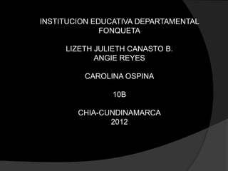 INSTITUCION EDUCATIVA DEPARTAMENTAL
              FONQUETA

     LIZETH JULIETH CANASTO B.
            ANGIE REYES

         CAROLINA OSPINA

               10B

        CHIA-CUNDINAMARCA
               2012
 