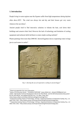 1
1. Introduction
People living in warm regions near the Equator suffer from high temperatures during daytime
often above . The wind was always hot and dry and their houses got very warm
whenever the sun shines1
.
Ancient people tried to find innovative solutions to tolerate the heat, cool down their
buildings and conserve their food. However the lack of technology and limitation of cooling
equipment and technical skills led them to create simple cooling methods2
.
Plaster paintings from more than 2000 B.C showed Egyptian slaves evaporating water in large
jars to cool rooms in castles3
.
Fig 1: showing the use of evaporative cooling in ancient Egypt 4
1
Please see appendix A for more information.
2
Halacy, VITA Volunteer Daniel. " TECHNICAL PAPER #48." www.cd3wd.com - alexweir1949@gmail.com -
cd3wd - High Quality Technical Development Info for the Third World - and the SEEV fraud-proof voting system
for the Third World - last updated 2011/03. N.p., n.d. Web. 2 Aug. 2011.
<http://www.cd3wd.com/cd3wd_40/vita/coolingp/en/coolingp.htm>.
3
"Evaporative Cooling: History of Technology." AZ Evap - Engineered Solutions in Evaporative Cooling. N.p., n.d.
Web. 8 Oct. 2011. <http://www.azevap.com/EvaporativeCooling/historytechnology.php>.
4
"Evaporative Cooling: History of Technology." AZ Evap - Engineered Solutions in Evaporative Cooling. N.p., n.d.
Web. 8 Oct. 2011. <http://www.azevap.com/EvaporativeCooling/historytechnology.php>.
 