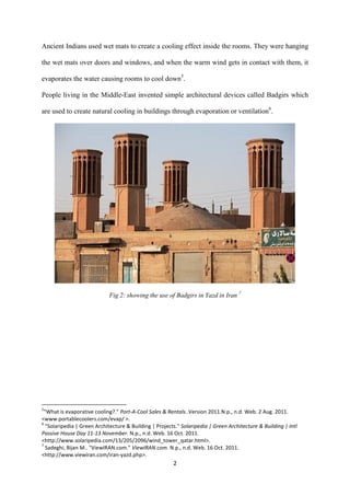 2
Ancient Indians used wet mats to create a cooling effect inside the rooms. They were hanging
the wet mats over doors and windows, and when the warm wind gets in contact with them, it
evaporates the water causing rooms to cool down5
.
People living in the Middle-East invented simple architectural devices called Badgirs which
are used to create natural cooling in buildings through evaporation or ventilation6
.
Fig 2: showing the use of Badgirs in Yazd in Iran 7
5
"What is evaporative cooling?." Port-A-Cool Sales & Rentals..Version 2011.N.p., n.d. Web. 2 Aug. 2011.
<www.portablecoolers.com/evap/ >.
6
"Solaripedia | Green Architecture & Building | Projects." Solaripedia | Green Architecture & Building | Intl
Passive House Day 11-13 November. N.p., n.d. Web. 16 Oct. 2011.
<http://www.solaripedia.com/13/205/2096/wind_tower_qatar.html>.
7
Sadeghi, Bijan M.. "ViewIRAN.com." ViewIRAN.com. N.p., n.d. Web. 16 Oct. 2011.
<http://www.viewiran.com/iran-yazd.php>.
 