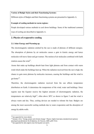 5
Variety of Badgir Styles and their Functioning Systems:
Different styles of Badgirs and their functioning systems are presented in Appendix A.
Example of cooling methods in warm regions:
People developed various methods to cool down buildings. Some of the traditional common
ways of cooling are described in Appendix A.
2. Physics of evaporative cooling
2.1. Solar Energy and Warming up
The electromagnetic radiation emitted by the sun is made of photons of different energies.
The absorption of photons by air molecules causes a gain in kinetic energy and hence
molecules will move faster and get warmer. The motion of air molecules combined with Earth
rotation causes the wind13
.
Atoms that make up buildings absorb heat from light photons and from contact with warm
wind which make the buildings heat up. When the radiation received from the sun is high, the
chance to gain more photons by molecules increases, causing the buildings and the wind to
get hotter14
.
Therefore, the electromagnetic radiation received from the sun affects temperature
distribution on Earth. It determines the temperature of the wind, water and buildings. Since
regions near the Equator receive the highest amounts of electromagnetic radiation, the
temperatures are relatively high15
, often above as shown in figure 5 and the wind is
always warm and dry. Thus, cooling devices are needed to tolerate the heat. Badgirs are
among the most successful cooling methods due to water evaporation and the absorption of
energy by adobe walls.
13
See appendix for more details
14
Hamper, Chris. "Energy, power and climate change." Physics: higher level (plus standard level options)
developed specifically for the IB diploma, UK: Pearson, 2009. p297. Print.
15
See appendix for why regions near the Equator are warm.
 