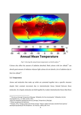6
Fig 5: showing the annual mean temperature on Earth surface 16
Colours also affect the amount of radiation absorbed. Dark colours with low albedo17
can
absorb great amount of radiation whereas light colours do not absorb a lot of radiation due to
their low albedo18
.
2.2. Temperature
Atoms and molecules that make up solids are cemented together into a specific structure
despite their constant movement due to intermolecular forces formed between those
molecules. In a liquid, molecules are held together by weaker intermolecular forces than those
16
"File:Annual Average Temperature Map.jpg - Wikipedia, the free encyclopedia." Wikipedia, the free
encyclopedia. N.p., n.d. Web. 19 Oct. 2011.
<http://en.wikipedia.org/wiki/File:Annual_Average_Temperature_Map.jpg>.
17
Please see glossary for definition.
18
Hamper, Chris. "Energy, power and climate change." Physics: higher level (plus standard level options)
developed specifically for the IB diploma.. UK: Pearson, 2009.p 296. Print.
 