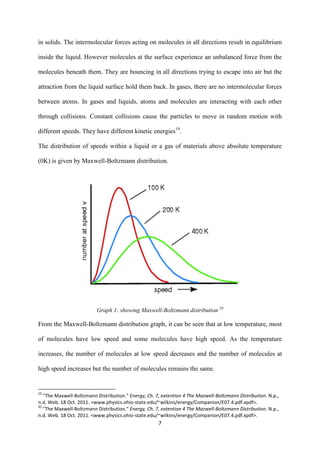 7
in solids. The intermolecular forces acting on molecules in all directions result in equilibrium
inside the liquid. However molecules at the surface experience an unbalanced force from the
molecules beneath them. They are bouncing in all directions trying to escape into air but the
attraction from the liquid surface hold them back. In gases, there are no intermolecular forces
between atoms. In gases and liquids, atoms and molecules are interacting with each other
through collisions. Constant collisions cause the particles to move in random motion with
different speeds. They have different kinetic energies19
.
The distribution of speeds within a liquid or a gas of materials above absolute temperature
(0K) is given by Maxwell-Boltzmann distribution.
Graph 1: showing Maxwell-Boltzmann distribution 20
From the Maxwell-Boltzmann distribution graph, it can be seen that at low temperature, most
of molecules have low speed and some molecules have high speed. As the temperature
increases, the number of molecules at low speed decreases and the number of molecules at
high speed increases but the number of molecules remains the same.
19
"The Maxwell-Boltzmann Distribution." Energy, Ch. 7, extention 4 The Mazwell-Boltzmann Distribution. N.p.,
n.d. Web. 18 Oct. 2011. <www.physics.ohio-state.edu/~wilkins/energy/Companion/E07.4.pdf.xpdf>.
20
"The Maxwell-Boltzmann Distribution." Energy, Ch. 7, extention 4 The Mazwell-Boltzmann Distribution. N.p.,
n.d. Web. 18 Oct. 2011. <www.physics.ohio-state.edu/~wilkins/energy/Companion/E07.4.pdf.xpdf>.
 