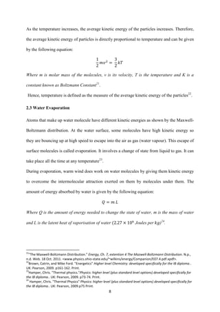 8
As the temperature increases, the average kinetic energy of the particles increases. Therefore,
the average kinetic energy of particles is directly proportional to temperature and can be given
by the following equation:
Where m is molar mass of the molecules, v is its velocity, T is the temperature and K is a
constant known as Boltzmann Constant21
.
Hence, temperature is defined as the measure of the average kinetic energy of the particles22
.
2.3 Water Evaporation
Atoms that make up water molecule have different kinetic energies as shown by the Maxwell-
Boltzmann distribution. At the water surface, some molecules have high kinetic energy so
they are bouncing up at high speed to escape into the air as gas (water vapour). This escape of
surface molecules is called evaporation. It involves a change of state from liquid to gas. It can
take place all the time at any temperature23
.
During evaporation, warm wind does work on water molecules by giving them kinetic energy
to overcome the intermolecular attraction exerted on them by molecules under them. The
amount of energy absorbed by water is given by the following equation:
Where Q is the amount of energy needed to change the state of water, m is the mass of water
and L is the latent heat of vaporisation of water Joules per )24
.
21
"The Maxwell-Boltzmann Distribution." Energy, Ch. 7, extention 4 The Mazwell-Boltzmann Distribution. N.p.,
n.d. Web. 18 Oct. 2011. <www.physics.ohio-state.edu/~wilkins/energy/Companion/E07.4.pdf.xpdf>.
22
Brown, Catrin, and Mike Ford. "Energetics" Higher level Chemistry: developed specifically for the IB diploma..
UK: Pearson, 2009. p161-162. Print.
23
Hamper, Chris. "Thermal physics."Physics: higher level (plus standard level options) developed specifically for
the IB diploma.. UK: Pearson, 2009. p73-74. Print.
24
Hamper, Chris. "Thermal Physics" Physics: higher level (plus standard level options) developed specifically for
the IB diploma.. UK: Pearson, 2009.p75 Print.
 