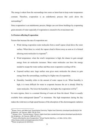 9
The energy is taken from the surroundings into water as latent heat to keep water temperature
constant. Therefore, evaporation is an endothermic process that cools down the
surroundings25
.
Since evaporation is an endothermic process; Badgir can cool down buildings by evaporating
great amounts of water especially if evaporation is ensured to be at maximum rate.
2.4 Factors affecting Evaporation
Factors that increase the rate of evaporation are:
 Wind: during evaporation water molecules form a small vapour cloud above the water
surface. When there is a wind, the vapour cloud is blown away as soon as it is formed
allowing more molecules to evaporate26
.
 Wind temperature: when the wind’s temperature is high, the chance to gain enough
energy from air molecules increases. More water molecules can have the energy
needed to escape the water surface and thus more evaporative cooling will be.
 Exposed surface area: large surface area gives more molecules the chance to gain
energy from the surroundings, resulting in a higher rate of evaporation.
 Humidity: humidity refers to the amount of water vapour in air. When humidity is
high, it is more difficult for water to evaporate because the air is already filled by
water molecules. The lower the humidity is, the higher the evaporation will be27
.
In warm regions, there is a constant blowing of warm air from the desert. Water is usually
available from underground Qanats28
or mountains. The high temperature during the day
makes the wind move at high speed because of the absorption of the electromagnetic radiation
25
Brown, Catrin, and Mike Ford."Quantitative Chemistry."Higher level Chemistry: developed specifically for the
IB diploma.. UK: Pearson, 2009. P16-18. Print.
26
Hamper, Chris. "Thermal physics."Physics: higher level (plus standard level options) developed specifically for
the IB diploma.. UK: Pearson, 2009. p75. Print.
27
"Factors affecting the rate of evaporation."Virtual Teacher Aide.N.p., n.d. Web. 16 Oct. 2011.
<http://www.vtaide.com/png/evaporation.htm#>.
28
Please see glossary for definition.
 