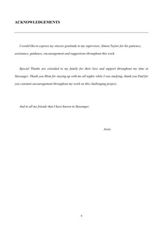 ii
ACKNOWLEDGEMENTS
I would like to express my sincere gratitude to my supervisor, Simon Taylor for his patience,
assistance, guidance, encouragement and suggestions throughout this work.
Special Thanks are extended to my family for their love and support throughout my time at
Stavanger. Thank you Mom for staying up with me all nights while I was studying, thank you Dad for
you constant encouragement throughout my work on this challenging project.
And to all my friends that I have known in Stavanger.
Assia
 