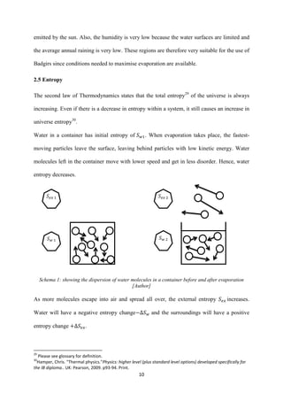 10
emitted by the sun. Also, the humidity is very low because the water surfaces are limited and
the average annual raining is very low. These regions are therefore very suitable for the use of
Badgirs since conditions needed to maximise evaporation are available.
2.5 Entropy
The second law of Thermodynamics states that the total entropy29
of the universe is always
increasing. Even if there is a decrease in entropy within a system, it still causes an increase in
universe entropy30
.
Water in a container has initial entropy of . When evaporation takes place, the fastest-
moving particles leave the surface, leaving behind particles with low kinetic energy. Water
molecules left in the container move with lower speed and get in less disorder. Hence, water
entropy decreases.
Schema 1: showing the dispersion of water molecules in a container before and after evaporation
[Author]
As more molecules escape into air and spread all over, the external entropy increases.
Water will have a negative entropy change and the surroundings will have a positive
entropy change .
29
Please see glossary for definition.
30
Hamper, Chris. "Thermal physics."Physics: higher level (plus standard level options) developed specifically for
the IB diploma.. UK: Pearson, 2009. p93-94. Print.
𝑆 𝑤 𝑆 𝑤
𝑆 𝑒𝑥 𝑆 𝑒𝑥
 
