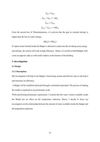 11
From the second law of Thermodynamics, it is proven that the gain in external entropy is
higher than the loss in water entropy.
| | | |
If vapour steam formed inside the Badgir is allowed to expire into the air taking away energy
and entropy, the system will work at high efficiency. Hence, it is useful to build Badgirs with
vents on opposite sides or with small windows at the bottom of the building.
3. Investigation
3.1 Design
3.1.1 Description
My investigation will help to test Badgir’s functioning system and find out ways to develop it
and maximise its efficiency.
A Badgir will be modelled and tested through a simulated experiment. The process of making
the model is explained in my preliminary work.
While performing preliminary experiments, I noticed that the water volume available inside
the Model has an effect on the temperature reduction. Hence, I decide to focus my
investigation on the relationship between the amount of water available inside the Badgir and
the temperature reduction.
 