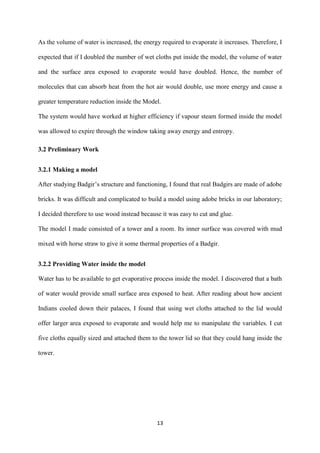 13
As the volume of water is increased, the energy required to evaporate it increases. Therefore, I
expected that if I doubled the number of wet cloths put inside the model, the volume of water
and the surface area exposed to evaporate would have doubled. Hence, the number of
molecules that can absorb heat from the hot air would double, use more energy and cause a
greater temperature reduction inside the Model.
The system would have worked at higher efficiency if vapour steam formed inside the model
was allowed to expire through the window taking away energy and entropy.
3.2 Preliminary Work
3.2.1 Making a model
After studying Badgir’s structure and functioning, I found that real Badgirs are made of adobe
bricks. It was difficult and complicated to build a model using adobe bricks in our laboratory;
I decided therefore to use wood instead because it was easy to cut and glue.
The model I made consisted of a tower and a room. Its inner surface was covered with mud
mixed with horse straw to give it some thermal properties of a Badgir.
3.2.2 Providing Water inside the model
Water has to be available to get evaporative process inside the model. I discovered that a bath
of water would provide small surface area exposed to heat. After reading about how ancient
Indians cooled down their palaces, I found that using wet cloths attached to the lid would
offer larger area exposed to evaporate and would help me to manipulate the variables. I cut
five cloths equally sized and attached them to the tower lid so that they could hang inside the
tower.
 