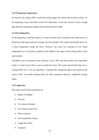 14
3.2.3 Measuring Temperature
To measure the cooling effect, I preferred using Logger Pro sensors due to their accuracy. In
the beginning, I just used three sensors but afterwards, I used four sensors to have enough
data about the temperature change inside and outside the model.
3.2.4 Providing Heat
In the beginning, I used hair dryers as a source of heat since I conducted the experiment in a
humid and cold region and sun’s energy was not available. The results showed that there was
a lower temperature inside the tower. However, the room was restoring its low initial
temperature, so it was hard to identify if the Model is the cause of the cooling effect or the
cold weather.
I decided to use an insulated room and heat it up to 40 C and then perform the experiment
inside it. I used a fan to blow warm air inside the tower. The results showed that there was a
cooling effect but it was not significant. I repeated the experiment again and heated up the
room to 50 C. the results obtained from the final experiment showed a significant cooling
effect.
3.2.5 Apparatus
The means used for the experiment are:
 Model of a Badgir
 One Fan
 Two electrical heaters
 Five cloths of equal size
 Water container
 Four temperature sensors
 Logger pro sensor
 Computer
 