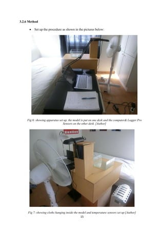 15
3.2.6 Method
 Set up the procedure as shown in the pictures below:
Fig 6: showing apparatus set up, the model is put on one desk and the computer& Logger Pro
Sensors on the other desk. [Author]
Fig 7: showing cloths hanging inside the model and temperature sensors set up [Author]
 
