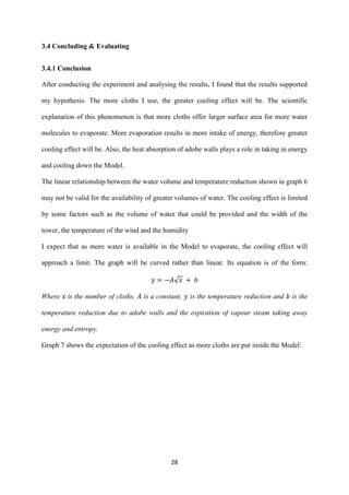 28
3.4 Concluding & Evaluating
3.4.1 Conclusion
After conducting the experiment and analysing the results, I found that the results supported
my hypothesis. The more cloths I use, the greater cooling effect will be. The scientific
explanation of this phenomenon is that more cloths offer larger surface area for more water
molecules to evaporate. More evaporation results in more intake of energy, therefore greater
cooling effect will be. Also, the heat absorption of adobe walls plays a role in taking in energy
and cooling down the Model.
The linear relationship between the water volume and temperature reduction shown in graph 6
may not be valid for the availability of greater volumes of water. The cooling effect is limited
by some factors such as the volume of water that could be provided and the width of the
tower, the temperature of the wind and the humidity
I expect that as more water is available in the Model to evaporate, the cooling effect will
approach a limit. The graph will be curved rather than linear. Its equation is of the form:
√
Where is the number of cloths, is a constant, is the temperature reduction and is the
temperature reduction due to adobe walls and the expiration of vapour steam taking away
energy and entropy.
Graph 7 shows the expectation of the cooling effect as more cloths are put inside the Model:
 