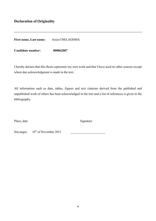 iv
Declaration of Originality
First name, Last name: Assia CHELAGHMA
Candidate number: 000862007
I hereby declare that this thesis represents my own work and that I have used no other sources except
where due acknowledgment is made in the text.
All information such as data, tables, figures and text citations derived from the published and
unpublished work of others has been acknowledged in the text and a list of references is given in the
bibliography.
Place, date Signature
Stavanger, 18st
of November 2011 ______________________
 