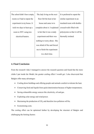 31
The school didn’t have empty
rooms so I had to repeat the
experiment in my house. It
took two days to heat up a
room to 50 C using tow
electrical heaters.
The lady living on the next
floor felt the heat in her
house and came in to
complain about it. I explained
to her that it was a study
experiment and there was
nothing to worry about. She
was afraid of fire and forced
me to finish the experiment
in a short time.
It is preferred to repeat the
similar experiment in an
insulated room with double-
crossed walls filled with
polystyrene so that it will be
thermally isolated.
4. Final Conclusion
From the research I did, I managed to answer the research question and found that the more
cloths I put inside the Model, the greater cooling effect I would get. I also discovered that
Badgirs offer many advantages:
 Cooling down buildings and offering people and animals comfort to tolerate the heat.
 Conserving food and liquids from quick deterioration because of higher temperatures.
 Saving exhaustible energy sources like electricity, oil and gas.
 Exploiting solar energy and wind power.
 Decreasing the production of and therefore less pollution will be.
 Economising costs.
The cooling effect can be optimised further by developing the structure of Badgirs and
challenging the limiting factors:
 
