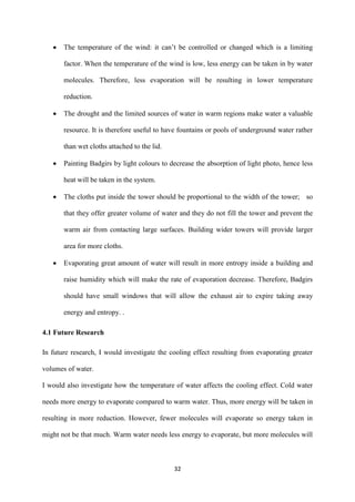 32
 The temperature of the wind: it can’t be controlled or changed which is a limiting
factor. When the temperature of the wind is low, less energy can be taken in by water
molecules. Therefore, less evaporation will be resulting in lower temperature
reduction.
 The drought and the limited sources of water in warm regions make water a valuable
resource. It is therefore useful to have fountains or pools of underground water rather
than wet cloths attached to the lid.
 Painting Badgirs by light colours to decrease the absorption of light photo, hence less
heat will be taken in the system.
 The cloths put inside the tower should be proportional to the width of the tower; so
that they offer greater volume of water and they do not fill the tower and prevent the
warm air from contacting large surfaces. Building wider towers will provide larger
area for more cloths.
 Evaporating great amount of water will result in more entropy inside a building and
raise humidity which will make the rate of evaporation decrease. Therefore, Badgirs
should have small windows that will allow the exhaust air to expire taking away
energy and entropy. .
4.1 Future Research
In future research, I would investigate the cooling effect resulting from evaporating greater
volumes of water.
I would also investigate how the temperature of water affects the cooling effect. Cold water
needs more energy to evaporate compared to warm water. Thus, more energy will be taken in
resulting in more reduction. However, fewer molecules will evaporate so energy taken in
might not be that much. Warm water needs less energy to evaporate, but more molecules will
 