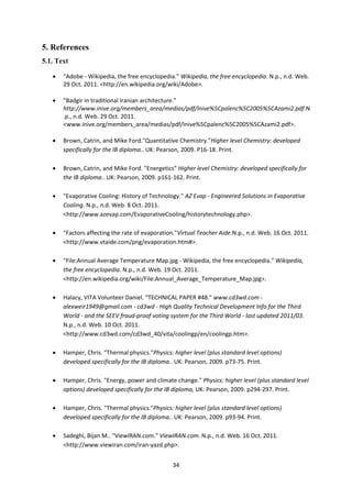 34
5. References
5.1. Text
 "Adobe - Wikipedia, the free encyclopedia." Wikipedia, the free encyclopedia. N.p., n.d. Web.
29 Oct. 2011. <http://en.wikipedia.org/wiki/Adobe>.
 "Badgir in traditional Iranian architecture."
http://www.inive.org/members_area/medias/pdf/Inive%5Cpalenc%5C2005%5CAzami2.pdf.N
.p., n.d. Web. 29 Oct. 2011.
<www.inive.org/members_area/medias/pdf/Inive%5Cpalenc%5C2005%5CAzami2.pdf>.
 Brown, Catrin, and Mike Ford."Quantitative Chemistry."Higher level Chemistry: developed
specifically for the IB diploma.. UK: Pearson, 2009. P16-18. Print.
 Brown, Catrin, and Mike Ford. "Energetics" Higher level Chemistry: developed specifically for
the IB diploma.. UK: Pearson, 2009. p161-162. Print.
 "Evaporative Cooling: History of Technology." AZ Evap - Engineered Solutions in Evaporative
Cooling. N.p., n.d. Web. 8 Oct. 2011.
<http://www.azevap.com/EvaporativeCooling/historytechnology.php>.
 "Factors affecting the rate of evaporation."Virtual Teacher Aide.N.p., n.d. Web. 16 Oct. 2011.
<http://www.vtaide.com/png/evaporation.htm#>.
 "File:Annual Average Temperature Map.jpg - Wikipedia, the free encyclopedia." Wikipedia,
the free encyclopedia. N.p., n.d. Web. 19 Oct. 2011.
<http://en.wikipedia.org/wiki/File:Annual_Average_Temperature_Map.jpg>.
 Halacy, VITA Volunteer Daniel. “TECHNICAL PAPER #48." www.cd3wd.com -
alexweir1949@gmail.com - cd3wd - High Quality Technical Development Info for the Third
World - and the SEEV fraud-proof voting system for the Third World - last updated 2011/03.
N.p., n.d. Web. 10 Oct. 2011.
<http://www.cd3wd.com/cd3wd_40/vita/coolingp/en/coolingp.htm>.
 Hamper, Chris. "Thermal physics."Physics: higher level (plus standard level options)
developed specifically for the IB diploma.. UK: Pearson, 2009. p73-75. Print.
 Hamper, Chris. "Energy, power and climate change." Physics: higher level (plus standard level
options) developed specifically for the IB diploma, UK: Pearson, 2009. p294-297. Print.
 Hamper, Chris. "Thermal physics."Physics: higher level (plus standard level options)
developed specifically for the IB diploma.. UK: Pearson, 2009. p93-94. Print.
 Sadeghi, Bijan M.. "ViewIRAN.com." ViewIRAN.com. N.p., n.d. Web. 16 Oct. 2011.
<http://www.viewiran.com/iran-yazd.php>.
 