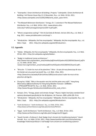 35
 "Solaripedia | Green Architecture & Building | Projects." Solaripedia | Green Architecture &
Building | Intl Passive House Day 11-13 November. N.p., n.d. Web. 16 Oct. 2011.
<http://www.solaripedia.com/13/205/2096/wind_tower_qatar.html>.
 "The Maxwell-Boltzmann Distribution." Energy, Ch. 7, extention 4 The Mazwell-Boltzmann
Distribution. N.p., n.d. Web. 18 Oct. 2011. <www.physics.ohio-
state.edu/~wilkins/energy/Companion/E07.4.pdf.xpdf>.
 "What is evaporative cooling?." Port-A-Cool Sales & Rentals..Version 2011.N.p., n.d. Web. 2
Aug. 2011. <www.portablecoolers.com/evap/ >.
 "Windcatcher - Wikipedia, the free encyclopedia." Wikipedia, the free encyclopedia. N.p., n.d.
Web. 2 Sept. 2011. <http://en.wikipedia.org/wiki/Windcatcher>.
5.2. Appendix
 "Adobe - Wikipedia, the free encyclopedia." Wikipedia, the free encyclopedia. N.p., n.d. Web.
29 Oct. 2011. <http://en.wikipedia.org/wiki/Adobe>.
 "Badgir in traditional Iranian architecture."
http://www.inive.org/members_area/medias/pdf/Inive%5Cpalenc%5C2005%5CAzami2.pdf.N
.p., n.d. Web. 29 Oct. 2011.
<www.inive.org/members_area/medias/pdf/Inive%5Cpalenc%5C2005%5CAzami2.pdf>.
 "Brico.be - 7.2 Isoler les murs et les planchers." Brico - Un peu de nous,beaucoup de vous -
Een beetje van ons,zoveel van jezelf. N.p., n.d. Web. 1 Nov. 2011.
<http://www.brico.be/wabs/fr/bricofiches/1895/construction/-isoler-les-murs-et-les-
planchers.do?pg=6>.
 Chung-hoi, YUNG. "Why is the equator very hot and the poles very cold?." Hong Kong
Observatory-Official Authority For Hong Kong Weather Forecast »´ä¤Ñ¤å¥x--
»´äªº©x¤è¤Ñ®ð¹w³ø³¡ªù. N.p., n.d. Web. 18 Oct. 2011.
<http://www.hko.gov.hk/education/edu06nature/ele_srad_e.htm>.
 Hamper, Chris. "Energy, power and climate change." Physics: higher level (plus standard level
options) developed specifically for the IB diploma. UK: Pearson, 2009. p294-299. Print.
 "Windcatcher - Wikipedia, the free encyclopedia." Wikipedia, the free encyclopedia. N.p., n.d.
Web. 2 Sept. 2011. <http://en.wikipedia.org/wiki/Windcatcher>.
 "Earth Architecture ." Earth Architecture . N.p., n.d. Web. 29 Oct. 2011.
<http://www.eartharchitecture.org/index.php?/archives/P8.html>.
 "Egypt - Earth Architecture." Earth Architecture . N.p., n.d. Web. 29 Oct. 2011.
<http://www.eartharchitecture.org/index.php?/categories/23-Egypt>.
 "Kaveh Farrokh » Professor S. Roaf: Badgir (Iran’s Ancient Air Conditioning System)." Kaveh
Farrokh . N.p., n.d. Web. 22 Oct. 2011. <http://www.kavehfarrokh.com/iranica/learning-
knowledge-medicine/professor-s-roaf-badgir-irans-ancient-air-conditioning-system/>.
 