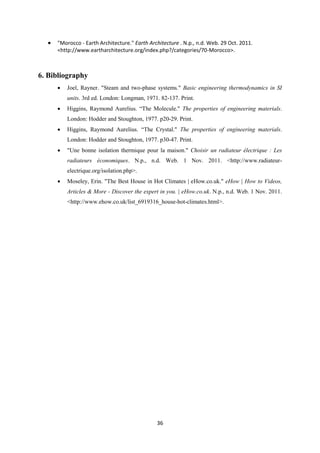 36
 "Morocco - Earth Architecture." Earth Architecture . N.p., n.d. Web. 29 Oct. 2011.
<http://www.eartharchitecture.org/index.php?/categories/70-Morocco>.
6. Bibliography
 Joel, Rayner. "Steam and two-phase systems." Basic engineering thermodynamics in SI
units. 3rd ed. London: Longman, 1971. 82-137. Print.
 Higgins, Raymond Aurelius. “The Molecule." The properties of engineering materials.
London: Hodder and Stoughton, 1977. p20-29. Print.
 Higgins, Raymond Aurelius. “The Crystal." The properties of engineering materials.
London: Hodder and Stoughton, 1977. p30-47. Print.
 "Une bonne isolation thermique pour la maison." Choisir un radiateur électrique : Les
radiateurs économiques. N.p., n.d. Web. 1 Nov. 2011. <http://www.radiateur-
electrique.org/isolation.php>.
 Moseley, Erin. "The Best House in Hot Climates | eHow.co.uk." eHow | How to Videos,
Articles & More - Discover the expert in you. | eHow.co.uk. N.p., n.d. Web. 1 Nov. 2011.
<http://www.ehow.co.uk/list_6919316_house-hot-climates.html>.
 
