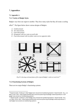 37
7. Appendices
7.1 Appendix A
7.1.1 Variety of Badgir Styles
Badgirs vary from one region to another. They have many styles but they all create a cooling
effect31
. The figure below shows various designs of Badgirs:
A. Unidirectional.
B. Two-directional.
C. Four-directional.
D. Octagonal with two vents on each side.
E. Four-directional with two false vents on two opposite sides.
Fig 10: showing sectional plans of five typical Badgir’s styles at vent level 32
7.1.2 Functioning Systems of Badgirs
There are two major Badgir`s functioning systems:
31
"Kaveh Farrokh » Professor S. Roaf: Badgir (Iran’s Ancient Air Conditioning System)." Kaveh Farrokh . N.p., n.d.
Web. 22 Oct. 2011. <http://www.kavehfarrokh.com/iranica/learning-knowledge-medicine/professor-s-roaf-
badgir-irans-ancient-air-conditioning-system/>.
32
"Kaveh Farrokh » Professor S. Roaf: Badgir (Iran’s Ancient Air Conditioning System)." Kaveh Farrokh . N.p.,
n.d. Web. 22 Oct. 2011. <http://www.kavehfarrokh.com/iranica/learning-knowledge-medicine/professor-s-
roaf-badgir-irans-ancient-air-conditioning-system/>.
 