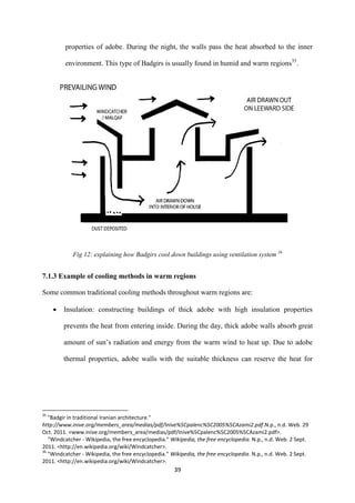 39
properties of adobe. During the night, the walls pass the heat absorbed to the inner
environment. This type of Badgirs is usually found in humid and warm regions35
.
Fig 12: explaining how Badgirs cool down buildings using ventilation system 36
7.1.3 Example of cooling methods in warm regions
Some common traditional cooling methods throughout warm regions are:
 Insulation: constructing buildings of thick adobe with high insulation properties
prevents the heat from entering inside. During the day, thick adobe walls absorb great
amount of sun’s radiation and energy from the warm wind to heat up. Due to adobe
thermal properties, adobe walls with the suitable thickness can reserve the heat for
35
"Badgir in traditional Iranian architecture."
http://www.inive.org/members_area/medias/pdf/Inive%5Cpalenc%5C2005%5CAzami2.pdf.N.p., n.d. Web. 29
Oct. 2011. <www.inive.org/members_area/medias/pdf/Inive%5Cpalenc%5C2005%5CAzami2.pdf>.
"Windcatcher - Wikipedia, the free encyclopedia." Wikipedia, the free encyclopedia. N.p., n.d. Web. 2 Sept.
2011. <http://en.wikipedia.org/wiki/Windcatcher>.
36
"Windcatcher - Wikipedia, the free encyclopedia." Wikipedia, the free encyclopedia. N.p., n.d. Web. 2 Sept.
2011. <http://en.wikipedia.org/wiki/Windcatcher>.
 