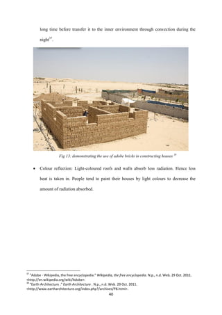 40
long time before transfer it to the inner environment through convection during the
night37
.
Fig 13: demonstrating the use of adobe bricks in constructing houses 38
 Colour reflection: Light-coloured roofs and walls absorb less radiation. Hence less
heat is taken in. People tend to paint their houses by light colours to decrease the
amount of radiation absorbed.
37
"Adobe - Wikipedia, the free encyclopedia." Wikipedia, the free encyclopedia. N.p., n.d. Web. 29 Oct. 2011.
<http://en.wikipedia.org/wiki/Adobe>.
38
"Earth Architecture ." Earth Architecture . N.p., n.d. Web. 29 Oct. 2011.
<http://www.eartharchitecture.org/index.php?/archives/P8.html>.
 