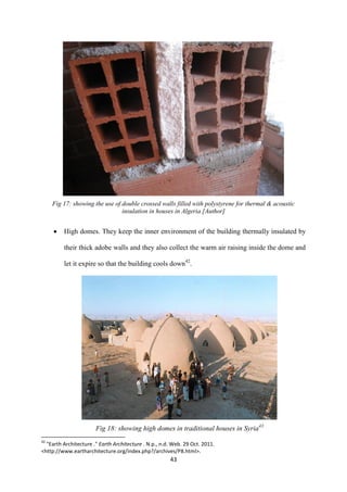 43
Fig 17: showing the use of double crossed walls filled with polystyrene for thermal & acoustic
insulation in houses in Algeria [Author]
 High domes. They keep the inner environment of the building thermally insulated by
their thick adobe walls and they also collect the warm air raising inside the dome and
let it expire so that the building cools down42
.
Fig 18: showing high domes in traditional houses in Syria43
42
"Earth Architecture ." Earth Architecture . N.p., n.d. Web. 29 Oct. 2011.
<http://www.eartharchitecture.org/index.php?/archives/P8.html>.
 