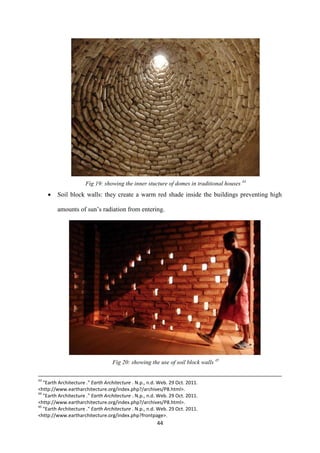 44
Fig 19: showing the inner stucture of domes in traditional houses 44
 Soil block walls: they create a warm red shade inside the buildings preventing high
amounts of sun’s radiation from entering.
Fig 20: showing the use of soil block walls 45
43
"Earth Architecture ." Earth Architecture . N.p., n.d. Web. 29 Oct. 2011.
<http://www.eartharchitecture.org/index.php?/archives/P8.html>.
44
"Earth Architecture ." Earth Architecture . N.p., n.d. Web. 29 Oct. 2011.
<http://www.eartharchitecture.org/index.php?/archives/P8.html>.
45
"Earth Architecture ." Earth Architecture . N.p., n.d. Web. 29 Oct. 2011.
<http://www.eartharchitecture.org/index.php?frontpage>.
 