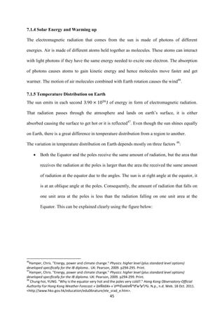 45
7.1.4 Solar Energy and Warming up
The electromagnetic radiation that comes from the sun is made of photons of different
energies. Air is made of different atoms held together as molecules. These atoms can interact
with light photons if they have the same energy needed to excite one electron. The absorption
of photons causes atoms to gain kinetic energy and hence molecules move faster and get
warmer. The motion of air molecules combined with Earth rotation causes the wind46
.
7.1.5 Temperature Distribution on Earth
The sun emits in each second J of energy in form of electromagnetic radiation.
That radiation passes through the atmosphere and lands on earth’s surface, it is either
absorbed causing the surface to get hot or it is reflected47
. Even though the sun shines equally
on Earth, there is a great difference in temperature distribution from a region to another.
The variation in temperature distribution on Earth depends mostly on three factors 48
:
 Both the Equator and the poles receive the same amount of radiation, but the area that
receives the radiation at the poles is larger than the area the received the same amount
of radiation at the equator due to the angles. The sun is at right angle at the equator, it
is at an oblique angle at the poles. Consequently, the amount of radiation that falls on
one unit area at the poles is less than the radiation falling on one unit area at the
Equator. This can be explained clearly using the figure below:
46
Hamper, Chris. "Energy, power and climate change." Physics: higher level (plus standard level options)
developed specifically for the IB diploma.. UK: Pearson, 2009. p294-295. Print.
47
Hamper, Chris. "Energy, power and climate change." Physics: higher level (plus standard level options)
developed specifically for the IB diploma. UK: Pearson, 2009. p294-299. Print.
48
Chung-hoi, YUNG. "Why is the equator very hot and the poles very cold?." Hong Kong Observatory-Official
Authority For Hong Kong Weather Forecast »´ä¤Ñ¤å¥x-»´äªº©x¤è¤Ñ®ð¹w³ø³¡ªù. N.p., n.d. Web. 18 Oct. 2011.
<http://www.hko.gov.hk/education/edu06nature/ele_srad_e.htm>.
 
