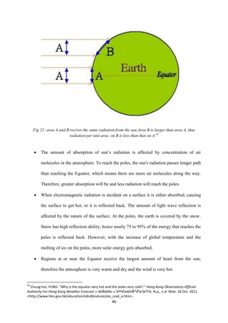 46
Fig 21: area A and B recives the same radiation from the sun.Area B is larger than area A, thus
radiation per unit area on B is less than that on A.49
 The amount of absorption of sun’s radiation is affected by concentration of air
molecules in the atmosphere. To reach the poles, the sun's radiation passes longer path
than reaching the Equator, which means there are more air molecules along the way.
Therefore, greater absorption will be and less radiation will reach the poles.
 When electromagnetic radiation is incident on a surface it is either absorbed, causing
the surface to get hot, or it is reflected back. The amount of light wave reflection is
affected by the nature of the surface. At the poles, the earth is covered by the snow.
Snow has high reflection ability; hence nearly 75 to 95% of the energy that reaches the
poles is reflected back. However, with the increase of global temperature and the
melting of ice on the poles, more solar energy gets absorbed.
 Regions at or near the Equator receive the largest amount of heart from the sun;
therefore the atmosphere is very warm and dry and the wind is very hot.
49
Chung-hoi, YUNG. "Why is the equator very hot and the poles very cold?." Hong Kong Observatory-Official
Authority For Hong Kong Weather Forecast »´ä¤Ñ¤å¥x-»´äªº©x¤è¤Ñ®ð¹w³ø³¡ªù. N.p., n.d. Web. 18 Oct. 2011.
<http://www.hko.gov.hk/education/edu06nature/ele_srad_e.htm>.
 