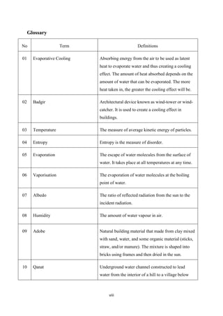 viii
Glossary
No Term Definitions
01 Evaporative Cooling Absorbing energy from the air to be used as latent
heat to evaporate water and thus creating a cooling
effect. The amount of heat absorbed depends on the
amount of water that can be evaporated. The more
heat taken in, the greater the cooling effect will be.
02 Badgir Architectural device known as wind-tower or wind-
catcher. It is used to create a cooling effect in
buildings.
03 Temperature The measure of average kinetic energy of particles.
04 Entropy Entropy is the measure of disorder.
05 Evaporation The escape of water molecules from the surface of
water. It takes place at all temperatures at any time.
06 Vaporisation The evaporation of water molecules at the boiling
point of water.
07 Albedo The ratio of reflected radiation from the sun to the
incident radiation.
08 Humidity The amount of water vapour in air.
09 Adobe Natural building material that made from clay mixed
with sand, water, and some organic material (sticks,
straw, and/or manure). The mixture is shaped into
bricks using frames and then dried in the sun.
10 Qanat Underground water channel constructed to lead
water from the interior of a hill to a village below
 
