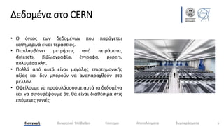 Δεδομένα στο CERN
5
Εισαγωγή Θεωρητικό Υπόβαθρο Σύστημα Αποτελέσματα Συμπεράσματα
• Ο όγκος των δεδομένων που παράγεται
καθημερινά είναι τεράστιος.
• Περιλαμβάνει μετρήσεις από πειράματα,
datasets, βιβλιογραφία, έγγραφα, papers,
πολυμέσα κλπ.
• Πολλά από αυτά είναι μεγάλης επιστημονικής
αξίας και δεν μπορούν να αναπαραχθούν στο
μέλλον.
• Οφείλουμε να προφυλάσσουμε αυτά τα δεδομένα
και να σιγουρέψουμε ότι θα είναι διαθέσιμα στις
επόμενες γενιές
 