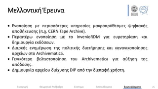 Μελλοντική Έρευνα
25
 Ενοποίηση με περισσότερες υπηρεσίες μακροπρόθεσμες ψηφιακής
αποθήκευσης (π.χ. CERN Tape Archive).
 Περαιτέρω ενοποίηση με το InvenioRDM για ευρετηρίαση και
δημιουργία εκδόσεων.
 Διαρκής ενημέρωση της πολιτικής διατήρησης και κανονικοποίησης
αρχείων στο Archivematica.
 Γενικότερη βελτιστοποίηση του Archivematica για αύξηση της
απόδοσης.
 Δημιουργία αρχείου διάχυσης DIP από την διεπαφή χρήστη.
Εισαγωγή Θεωρητικό Υπόβαθρο Σύστημα Αποτελέσματα Συμπεράσματα
 