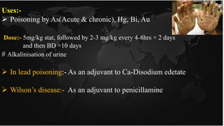 Uses:-
 Poisoning by As(Acute & chronic), Hg, Bi, Au
Dose:- 5mg/kg stat, followed by 2-3 mg/kg every 4-8hrs × 2 days
and then BD ×10 days
# Alkalinisation of urine
 In lead poisoning:- As an adjuvant to Ca-Disodium edetate
 Wilson’s disease:- As an adjuvant to penicillamine
 