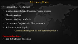  Tachycardia, Hypertension
 Injection is painful and Chances of sterile abscess
 Allergic reaction
 Nausea, vomiting, headache
 Lacrimation, Conjuctivitis, Blepharospasm
 Sialorrhoea, muscle pain
(Antihistaminic given 30 min before injection )
Contraindication:-
 Iron & Cadmium poisoning
 