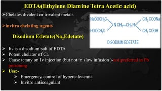 EDTA(Ethylene Diamine Tetra Acetic acid)
Chelates divalent or trivalent metals
invitro chelating agents
 Its is a disodium salt of EDTA
 Potent chelator of Ca
 Cause tetany on Iv injection (but not in slow infusion )-not preferred in Pb
poisoning
 Use:-
 Emergency control of hypercalcaemia
 Invitro anticoagulant
Disodium Edetate(Na2Edetate)
 