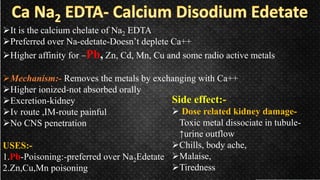 It is the calcium chelate of Na2 EDTA
Preferred over Na-edetate-Doesn’t deplete Ca++
Higher affinity for –Pb, Zn, Cd, Mn, Cu and some radio active metals
Mechanism:- Removes the metals by exchanging with Ca++
Higher ionized-not absorbed orally
Excretion-kidney
Iv route ,IM-route painful
No CNS penetration
USES:-
1.Pb-Poisoning:-preferred over Na2Edetate
2.Zn,Cu,Mn poisoning
Side effect:-
 Dose related kidney damage-
Toxic metal dissociate in tubule-
↑urine outflow
Chills, body ache,
Malaise,
Tiredness
 