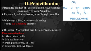 Degraded product of Penicillin (β dimethyl cysteine)
(Cross reactivity with Penicillin)
Prepared by alkaline hydrolysis of benzyl penicillin
White crystalline, water-soluble having
strong Cu Chelating property
D-isomer –More potent than L-isomer (optic neuritis)
Pharmacokinetics:-
 Absorption- orally
 Metabolism-liver
 Peak plasma conc. In 1-3hr
 Excretion- urine & faeces
 