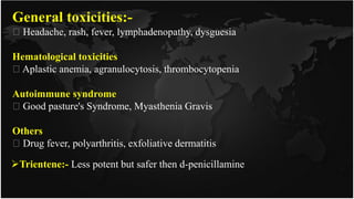 General toxicities:-
Headache, rash, fever, lymphadenopathy, dysguesia
Hematological toxicities
Aplastic anemia, agranulocytosis, thrombocytopenia
Autoimmune syndrome
Good pasture's Syndrome, Myasthenia Gravis
Others
Drug fever, polyarthritis, exfoliative dermatitis
Trientene:- Less potent but safer then d-penicillamine
 