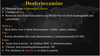  Obtained from streptomyces pilocus
 Chelator of iron
 Removes iron from hemosiderin and ferritin but not from haemoglobin and
cytochrome
M.O.A:-
Bind ferric iron to form ferrioxamine ( stable , water soluble)
P/K:-
Poorly absorbed after oral administration ,Used parenterally(IV/IM)
Uses:-
 Acute Iron toxicity:- in children DOC iv-desferioxamine
 Chronic iron poisoning(thalassaemia)- IM
 For chelation of aluminum in dialysis patient
 