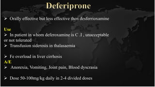  Orally effective but less effective then desferrioxamine
Use
 In patient in whom deferoxamine is C .I , unacceptable
or not tolerated
 Transfusion siderosis in thalasaemia
 Fe overload in liver cirrhosis
A/E
 Anorexia, Vomiting, Joint pain, Blood dyscrasia
 Dose 50-100mg/kg daily in 2-4 divided doses
 
