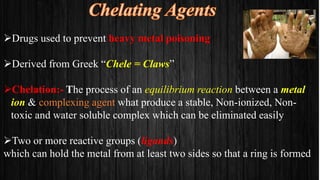 Drugs used to prevent heavy metal poisoning
Derived from Greek “Chele = Claws”
Chelation:- The process of an equilibrium reaction between a metal
ion & complexing agent what produce a stable, Non-ionized, Non-
toxic and water soluble complex which can be eliminated easily
Two or more reactive groups (ligands)
which can hold the metal from at least two sides so that a ring is formed
 