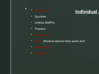 z
Individual a
 Dimercaprol
 Succimer
 Unithiol (DMPS)
 Trientine
 Penicillamine
 EDTA -Ethylene diamine tetra acetic acid
 Deferoxamine
 Deferiprone
 