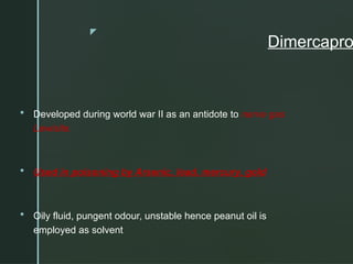 z
Dimercapro
 Developed during world war II as an antidote to nerve gas
Lewisite.
 Used in poisoning by Arsenic, lead, mercury, gold
 Oily fluid, pungent odour, unstable hence peanut oil is
employed as solvent
 