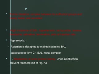 z
 Forms chelation complex between its sulfhydryl groups and
heavy metal, and excreted.
 High incidence of S/E- hypertension, tachycardia, nausea,
headache, salivation, lacrimation, pain at injection site.
 Nephrotoxic,
- Regimen is designed to maintain plasma BAL
adequate to form 2:1 BAL-metal complex
 - Alkalization of urine protect kidney. Urine alkalisation
prevent reabsorption of Hg, As
 