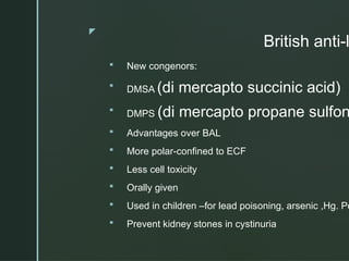 z
British anti-l
 New congenors:
 DMSA (di mercapto succinic acid)
 DMPS (di mercapto propane sulfon
 Advantages over BAL
 More polar-confined to ECF
 Less cell toxicity
 Orally given
 Used in children –for lead poisoning, arsenic ,Hg. Po
 Prevent kidney stones in cystinuria
 