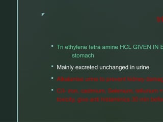 z
tri
 Tri ethylene tetra amine HCL GIVEN IN E
stomach
 Mainly excreted unchanged in urine
 Alkalanise urine to prevent kidney damag
 C/I- iron, cadmium, Selenium, tellurium =
toxicity, give anti histaminics 30 min befor
 