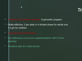 z
Tri
 Useful in pt’s of wilsons disease. Cupviuretic (copper)
 Orally effective, 2 gm daily in 4 divided doses for adults and
1,5 gm for children
 Less S/E than penicillamine
 Iron deficiency occur( iron supplementation with 2 hours
spacing)
 Trientene also for nickel toxicity
 