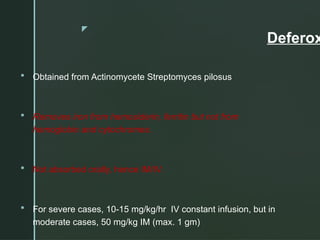 z
Deferox
 Obtained from Actinomycete Streptomyces pilosus
 Removes iron from hemosiderin, ferritin but not from
hemoglobin and cytochromes.
 Not absorbed orally, hence IM/IV.
 For severe cases, 10-15 mg/kg/hr IV constant infusion, but in
moderate cases, 50 mg/kg IM (max. 1 gm)
 