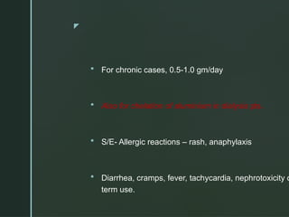 z
 For chronic cases, 0.5-1.0 gm/day
 Also for chelation of aluminium in dialysis pts.
 S/E- Allergic reactions – rash, anaphylaxis
 Diarrhea, cramps, fever, tachycardia, nephrotoxicity o
term use.
 